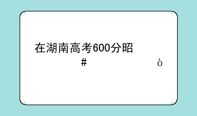 在湖南高考600分是什么概念？