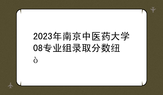 2023年南京中医药大学08专业组录取分数线？