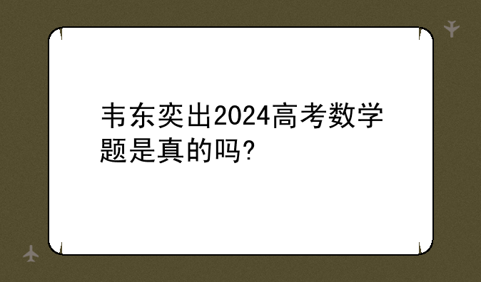 韦东奕出2024高考数学题是真的吗?
