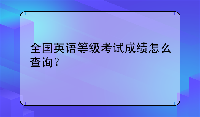 英语三级成绩如何查询？:全国英语等级考试成绩怎么查询？