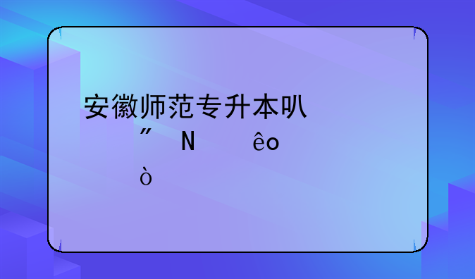 安徽师范专升本可以考到哪些学校？