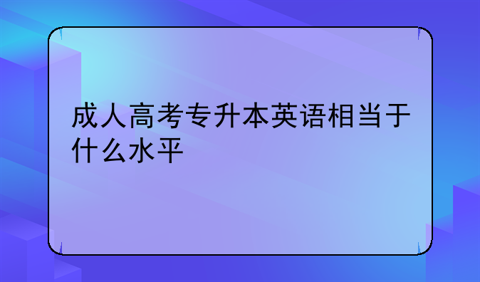 成人高考专升本英语相当于什么水平