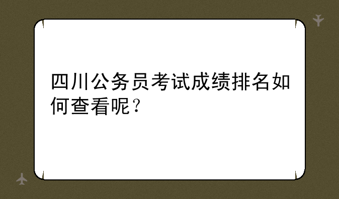 四川公务员考试成绩排名如何查看呢
