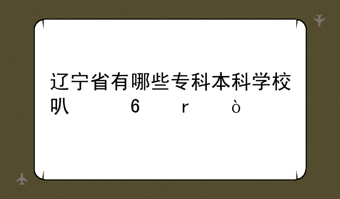 辽宁省有哪些专科本科学校可以升本？