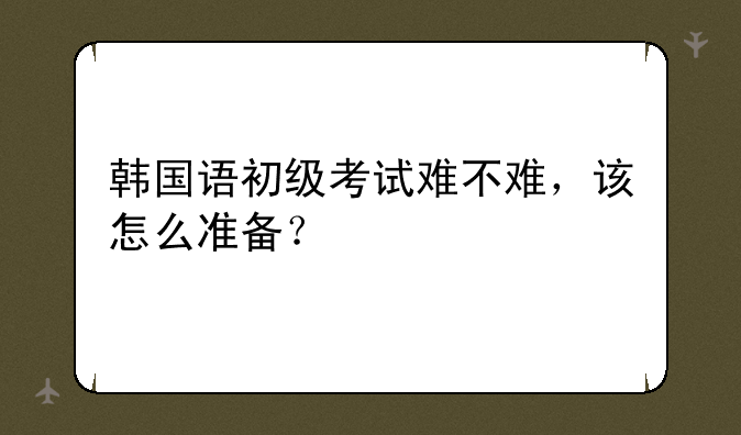 韩国语初级考试难不难，该怎么准备
