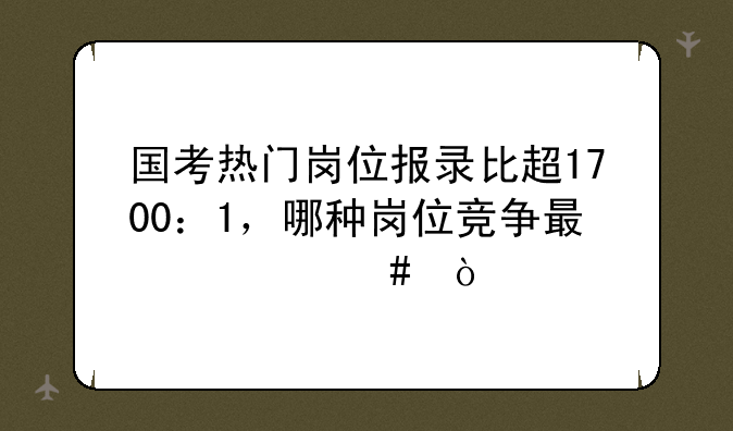 国考热门岗位报录比超1700：1，哪种岗位竞争最激烈？