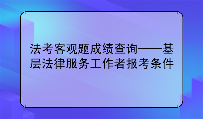 法考客观题成绩查询——基层法律服务工作者报考条件