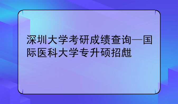 深圳大学考研成绩查询—国际医科大学专升硕招生简章