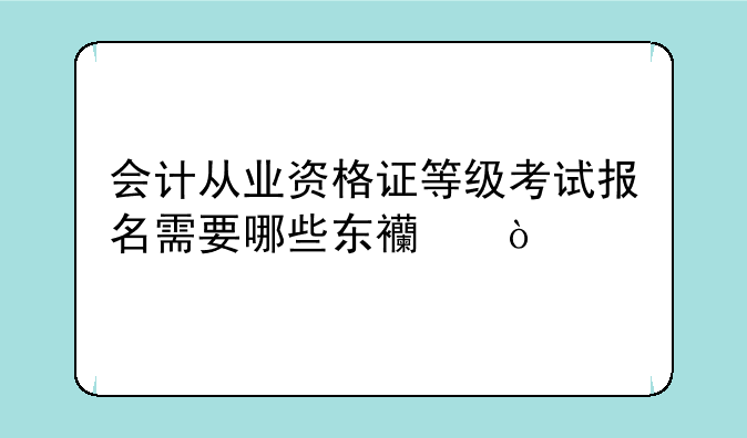会计从业资格证等级考试报名需要哪些东西？