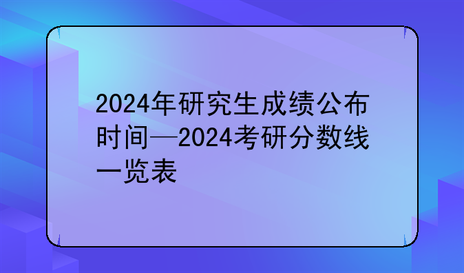 2024年研究生成绩公布时间—2024考研分数线一览表