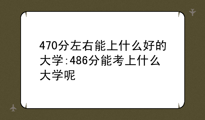 470分左右能上什么好的大学:486分能考上什么大学呢