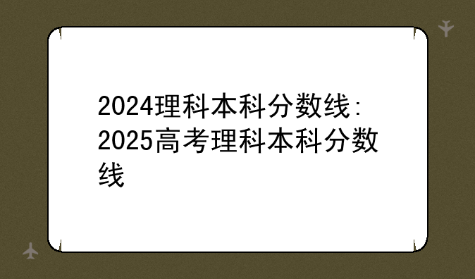 2024理科本科分数线:2025高考理科本科