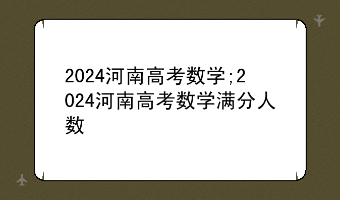 2024河南高考数学;2024河南高考数学满分人数