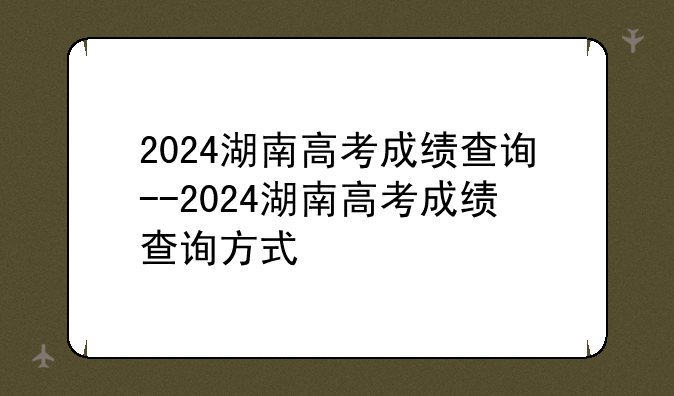 2024湖南高考成绩查询--2024湖南高考成绩查询方式