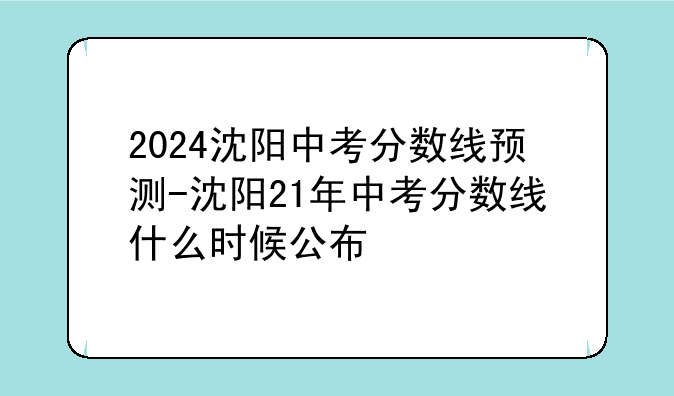 2024沈阳中考分数线预测-沈阳21年中考分数线什么时候公布