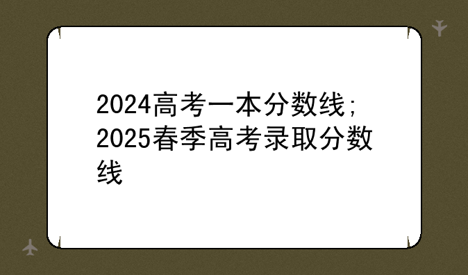 2024高考一本分数线;2025春季高考录取分数线
