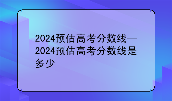 2024预估高考分数线—2024预估高考分数