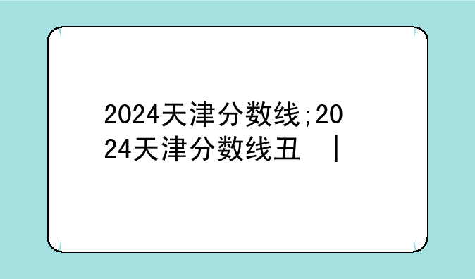 2024天津分数线;2024天津分数线专科