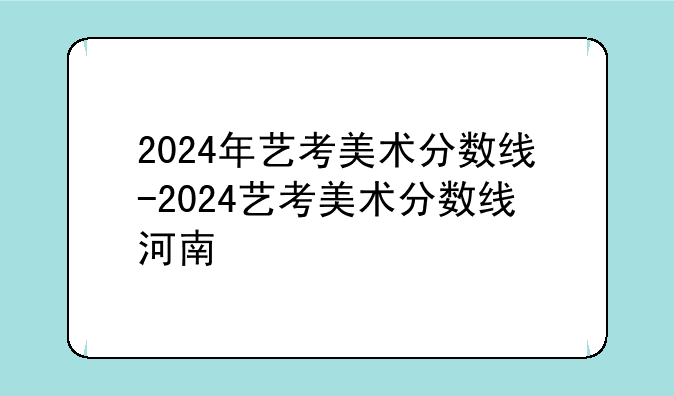 2024年艺考美术分数线-2024艺考美术分数线河南