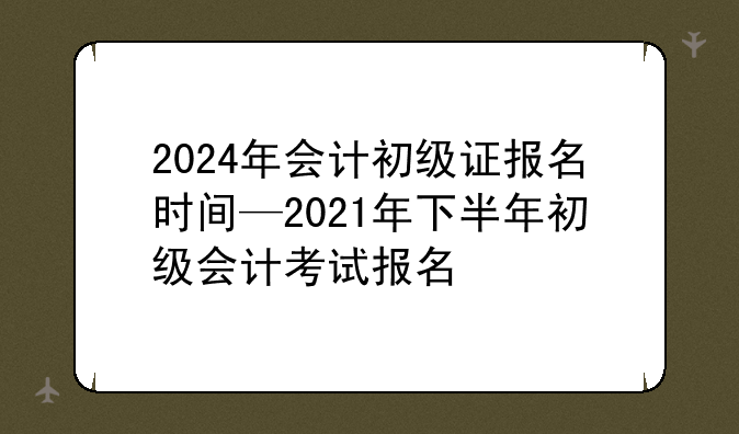 2024年会计初级证报名时间—2021年下半