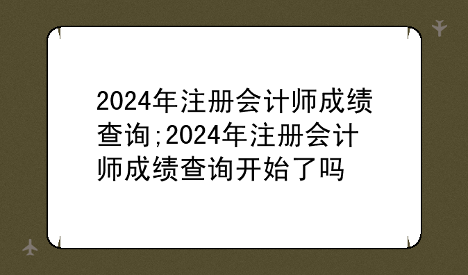 2024年注册会计师成绩查询;2024年注册会计师成绩查询开始了吗
