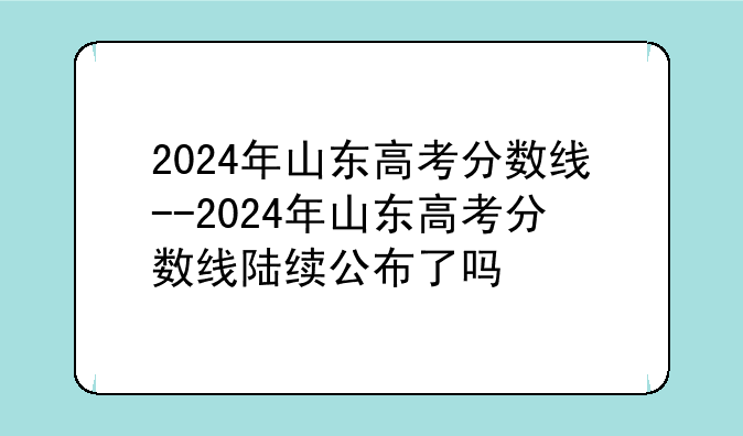 2024年山东高考分数线--2024年山东高考分数线陆续公布了吗