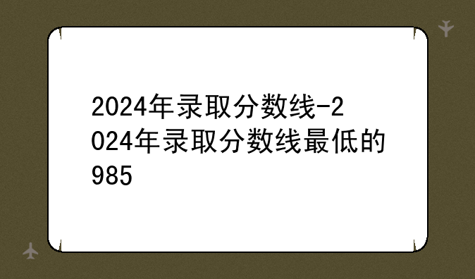 2024年录取分数线-2024年录取分数线最