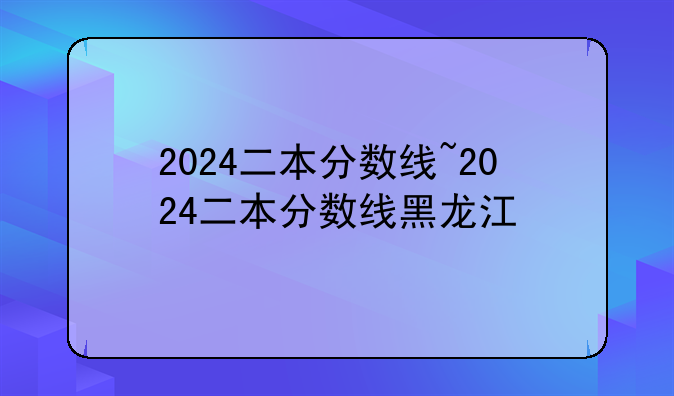 2024二本分数线~2024二本分数线黑龙江