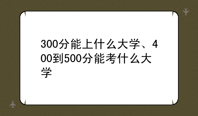 300分能上什么大学、400到500分能考什么大学