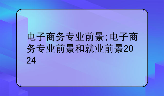 电子商务专业前景;电子商务专业前景和就业前景2024