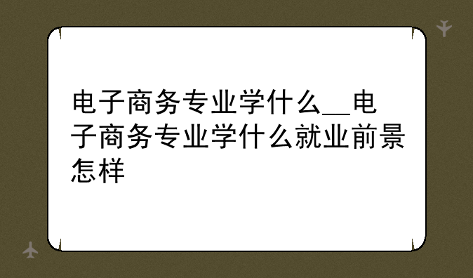 电子商务专业学什么__电子商务专业学什么就业前景怎样
