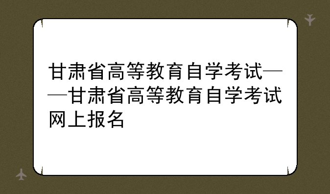 甘肃省高等教育自学考试——甘肃省高等教育自学考试网上报名