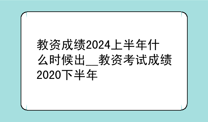 教资成绩2024上半年什么时候出__教资考试成绩2020下半年