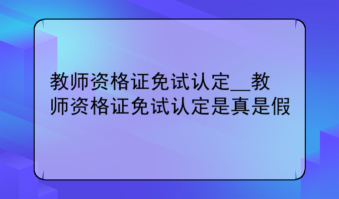 教师资格证免试认定__教师资格证免试认定是真是假