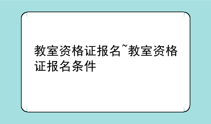 教室资格证报名~教室资格证报名条件