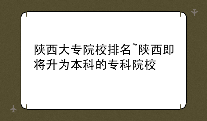 陕西大专院校排名~陕西即将升为本科