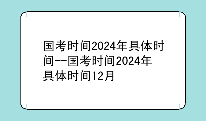 国考时间2024年具体时间--国考时间2024年具体时间12月
