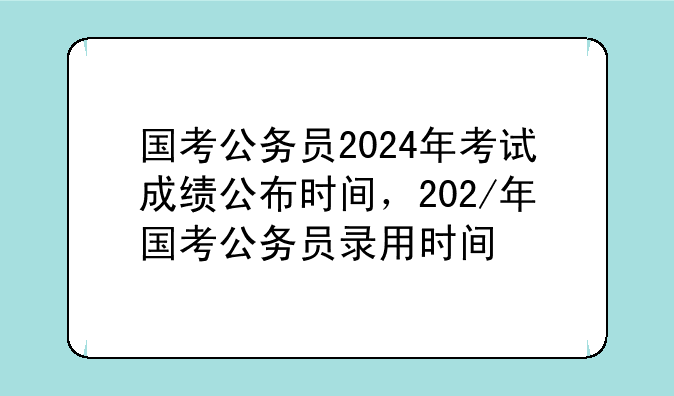 国考公务员2024年考试成绩公布时间，202/年国考公务员录用时间
