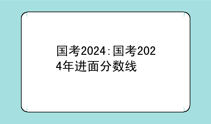 国考2024:国考2024年进面分数线
