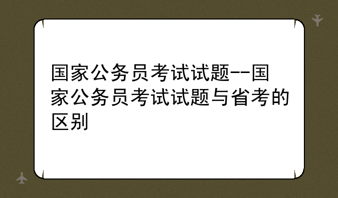 国家公务员考试试题--国家公务员考试试题与省考的区别