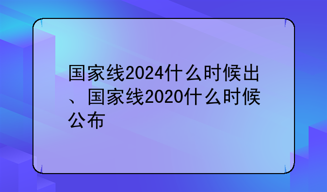 国家线2024什么时候出、国家线2020什么时候公布