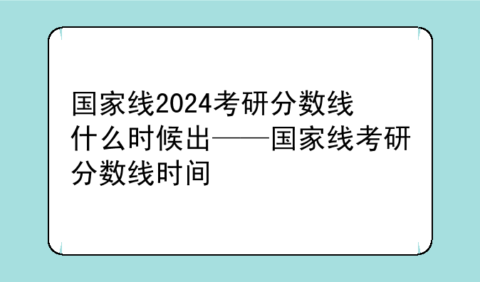 国家线2024考研分数线什么时候出——