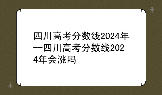 四川高考分数线2024年--四川高考分数线2024年会涨吗