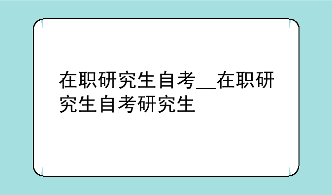在职研究生自考__在职研究生自考研究生