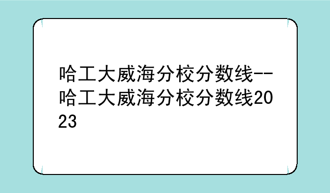哈工大威海分校分数线--哈工大威海分校分数线2023