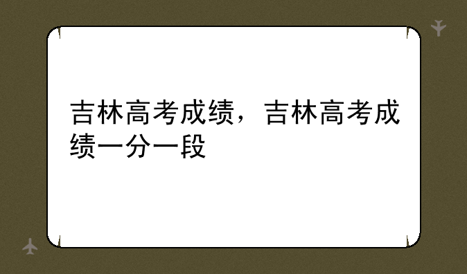 吉林高考成绩，吉林高考成绩一分一