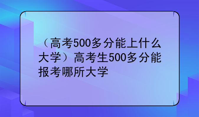 （高考500多分能上什么大学）高考生500多分能报考哪所大学