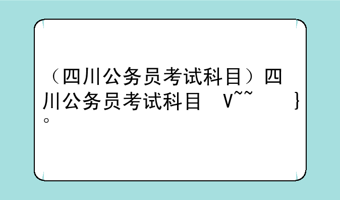 （四川公务员考试科目）四川公务员考试科目及分数