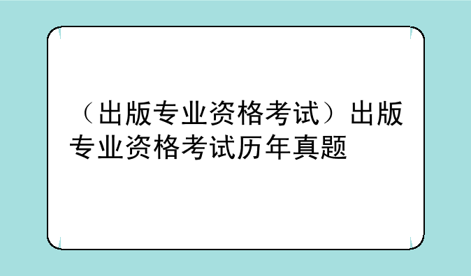 （出版专业资格考试）出版专业资格考试历年真题