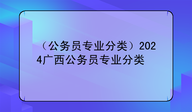 （公务员专业分类）2024广西公务员专